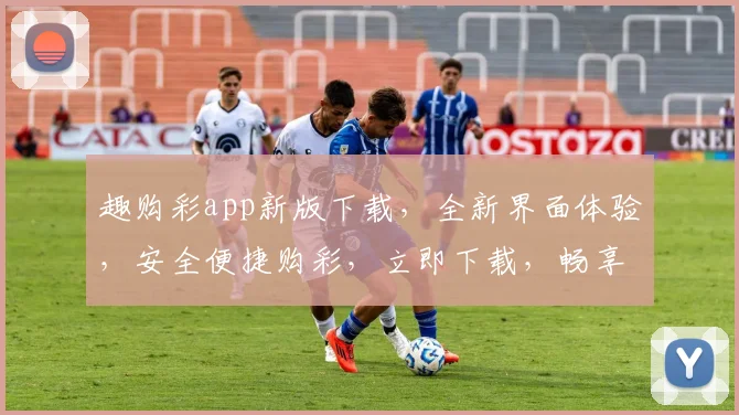 趣购彩app新版下载，全新界面体验，安全便捷购彩，立即下载，畅享彩市