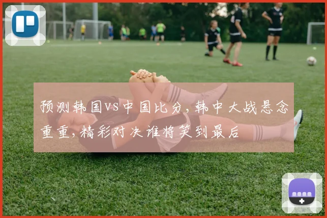 预测韩国vs中国比分,韩中大战悬念重重,精彩对决谁将笑到最后
